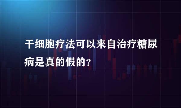 干细胞疗法可以来自治疗糖尿病是真的假的？