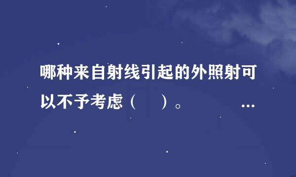 哪种来自射线引起的外照射可以不予考虑（ ）。   A、α射线  B、γ射线  C、β射线节洲