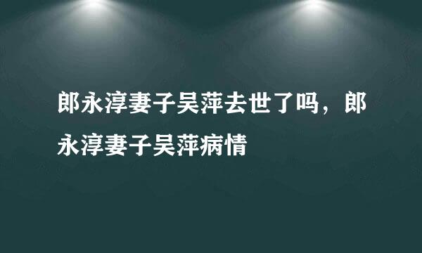 郎永淳妻子吴萍去世了吗，郎永淳妻子吴萍病情