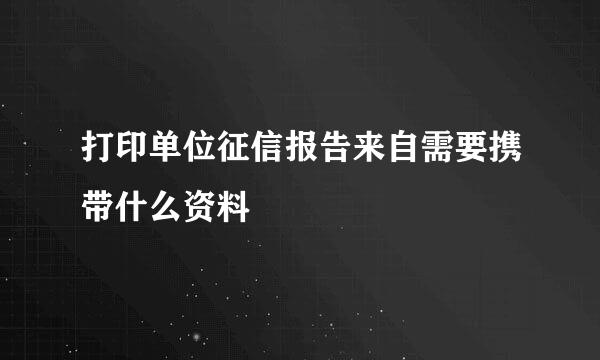 打印单位征信报告来自需要携带什么资料