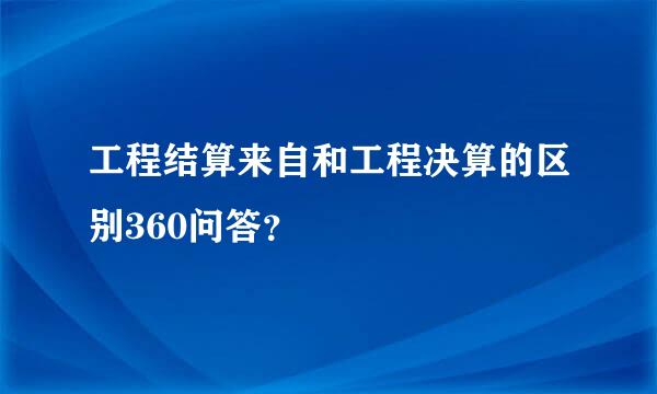 工程结算来自和工程决算的区别360问答？