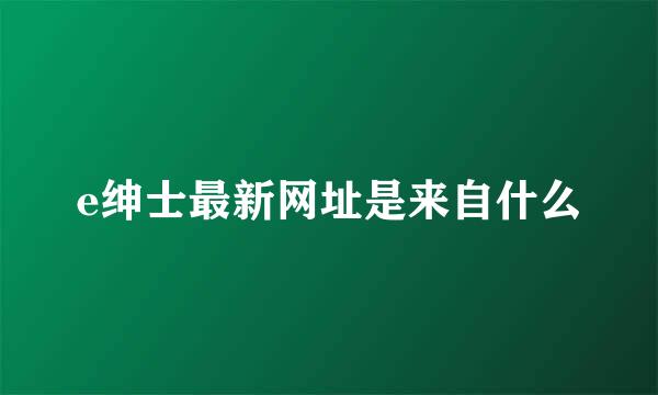 e绅士最新网址是来自什么