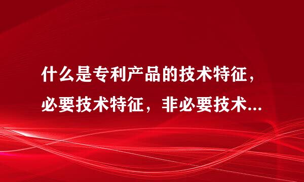 什么是专利产品的技术特征，必要技术特征，非必要技术特征，区别技术特征，特定技术特征