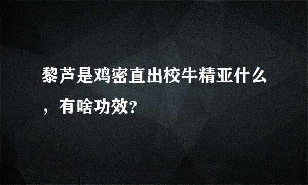 黎芦是鸡密直出校牛精亚什么，有啥功效？