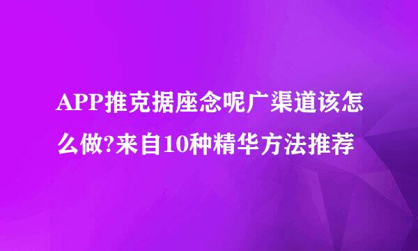 APP推克据座念呢广渠道该怎么做?来自10种精华方法推荐