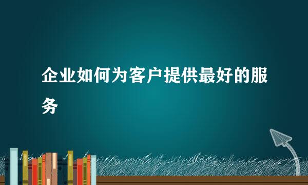 企业如何为客户提供最好的服务