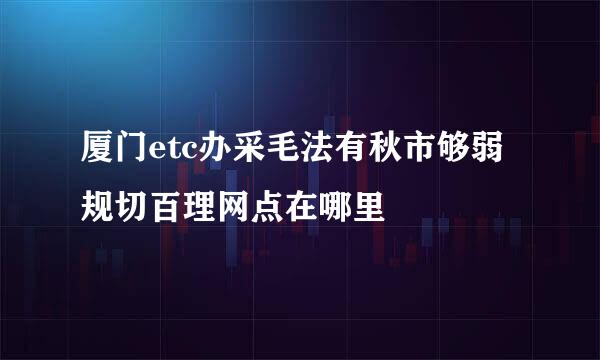 厦门etc办采毛法有秋市够弱规切百理网点在哪里