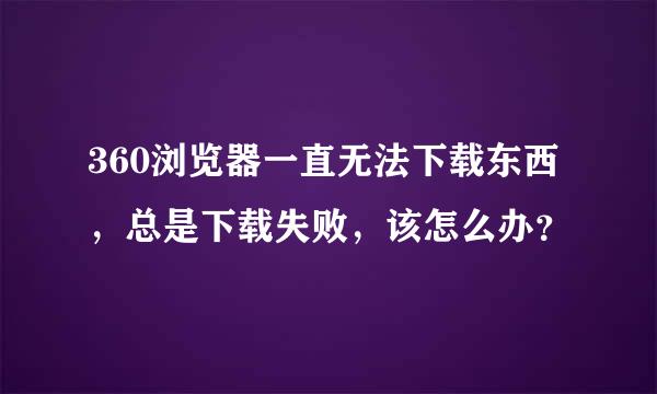 360浏览器一直无法下载东西，总是下载失败，该怎么办？