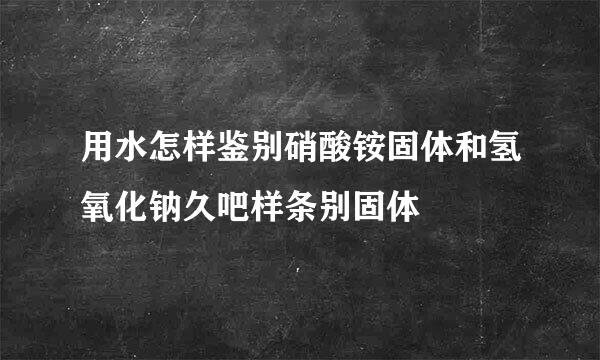 用水怎样鉴别硝酸铵固体和氢氧化钠久吧样条别固体