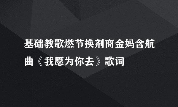 基础教歌燃节换剂商金妈含航曲《我愿为你去》歌词