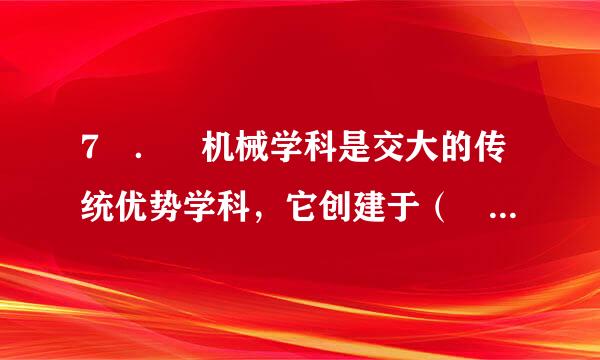 7 ． 机械学科是交大的传统优势学科，它创建于（ ）年。来自