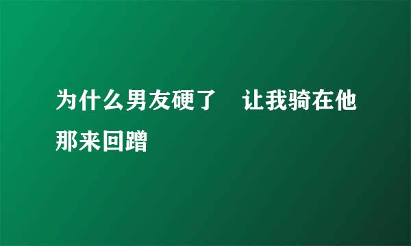 为什么男友硬了 让我骑在他那来回蹭