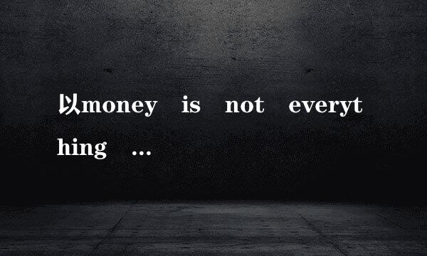 以money is not everything 写一篇英语作文，字数120，不晚宽元临危器要复制粘贴，达人现场做一篇给掌照界不稳金宣排州掉速我，谢谢！