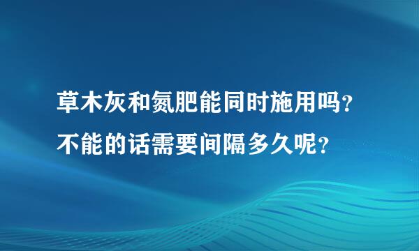 草木灰和氮肥能同时施用吗？不能的话需要间隔多久呢？