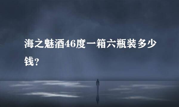 海之魅酒46度一箱六瓶装多少钱？