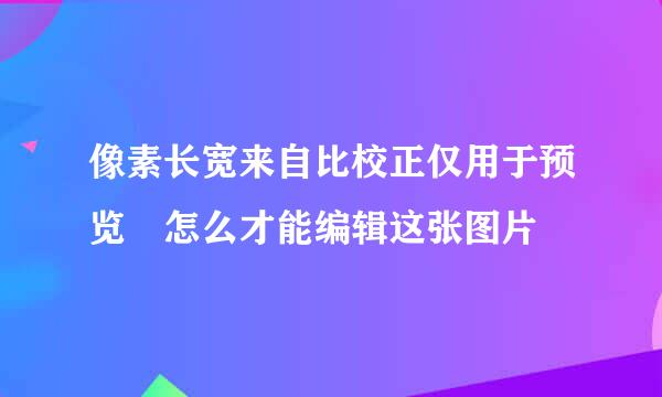 像素长宽来自比校正仅用于预览 怎么才能编辑这张图片