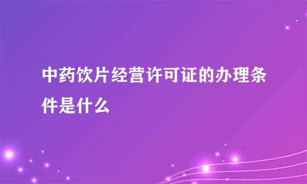 中药饮片经营许可证的办理条件是什么