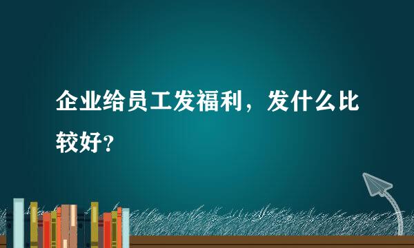 企业给员工发福利，发什么比较好？