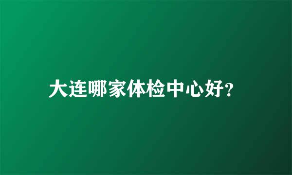 大连哪家体检中心好？