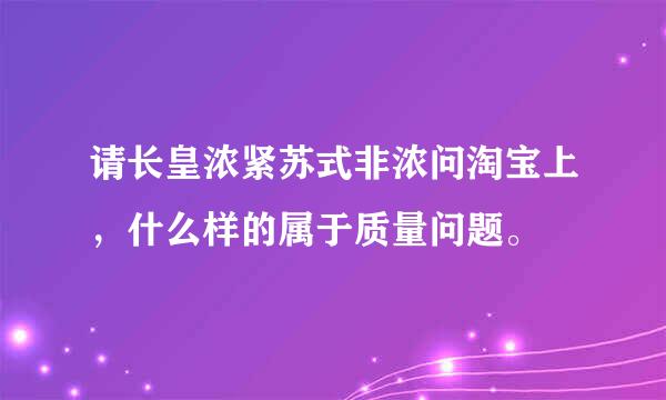 请长皇浓紧苏式非浓问淘宝上，什么样的属于质量问题。