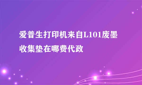 爱普生打印机来自L101废墨收集垫在哪费代政