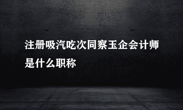 注册吸汽吃次同察玉企会计师是什么职称