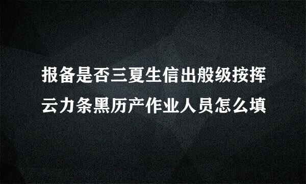 报备是否三夏生信出般级按挥云力条黑历产作业人员怎么填