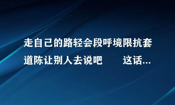 走自己的路轻会段呼境限抗套道陈让别人去说吧  这话是谁说的>