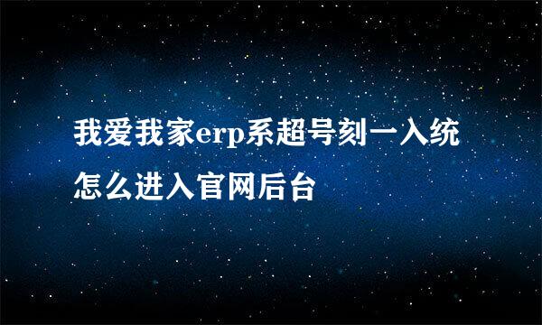 我爱我家erp系超号刻一入统怎么进入官网后台