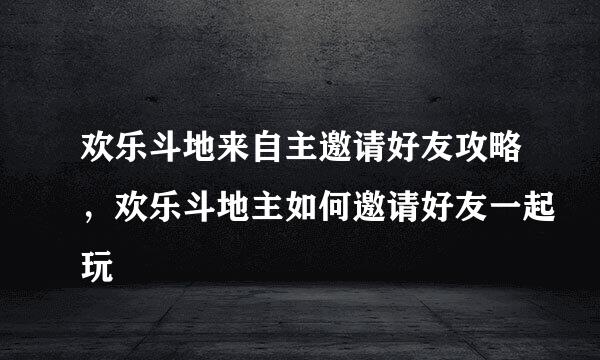 欢乐斗地来自主邀请好友攻略，欢乐斗地主如何邀请好友一起玩