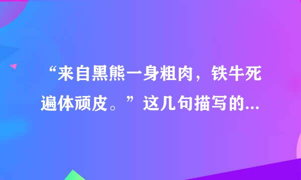 “来自黑熊一身粗肉，铁牛死遍体顽皮。”这几句描写的是好汉谁?他的性格特点是?