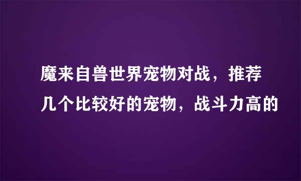 魔来自兽世界宠物对战，推荐几个比较好的宠物，战斗力高的