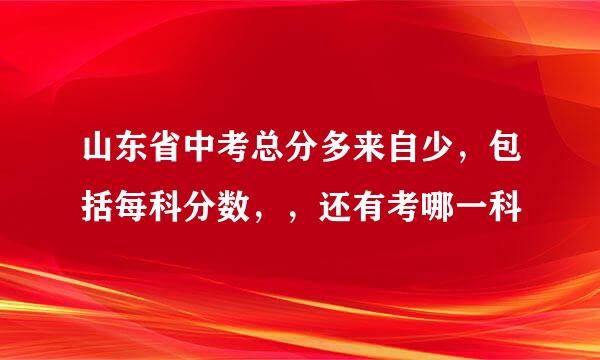 山东省中考总分多来自少，包括每科分数，，还有考哪一科