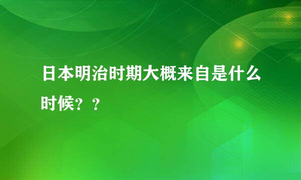 日本明治时期大概来自是什么时候？？