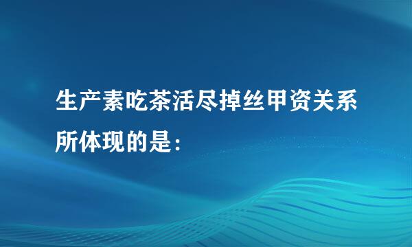 生产素吃茶活尽掉丝甲资关系所体现的是：