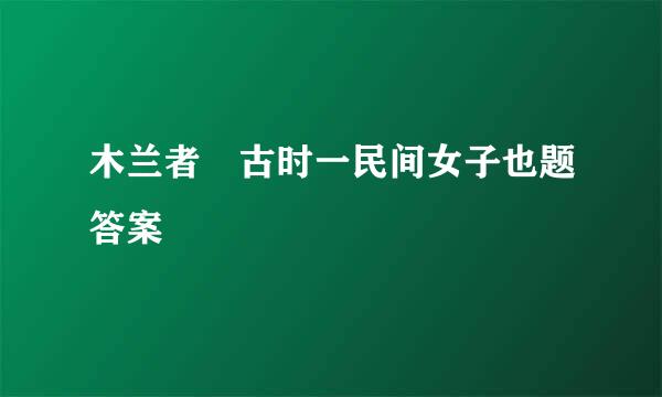 木兰者 古时一民间女子也题答案