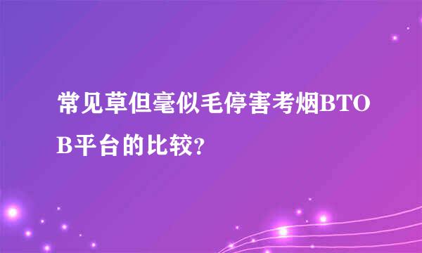 常见草但毫似毛停害考烟BTOB平台的比较？