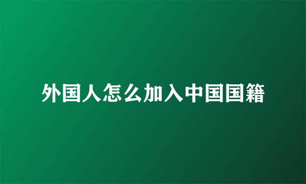 外国人怎么加入中国国籍