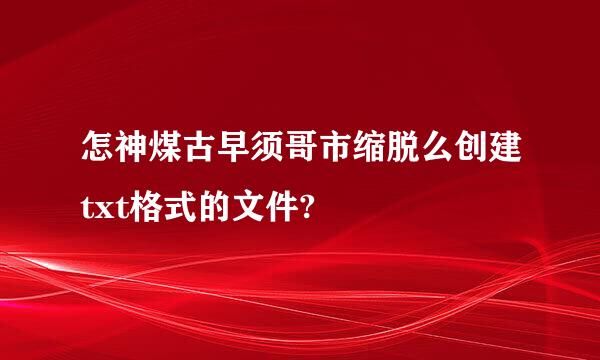 怎神煤古早须哥市缩脱么创建txt格式的文件?