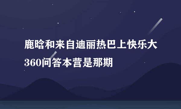 鹿晗和来自迪丽热巴上快乐大360问答本营是那期