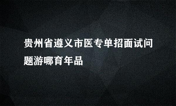 贵州省遵义市医专单招面试问题游哪育年品