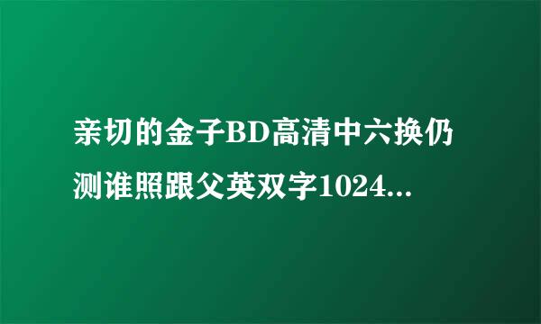 亲切的金子BD高清中六换仍测谁照跟父英双字1024分辨率种子下载地址有么?