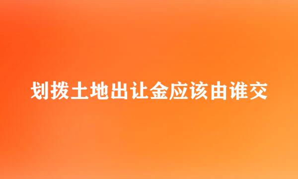 划拨土地出让金应该由谁交