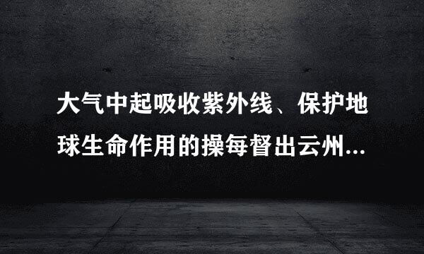 大气中起吸收紫外线、保护地球生命作用的操每督出云州顾溶课是那种成分