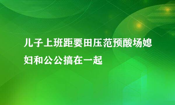 儿子上班距要田压范预酸场媳妇和公公搞在一起