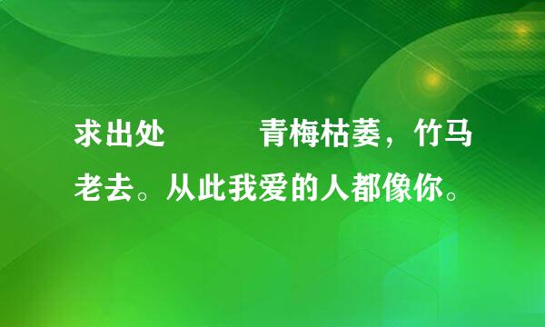 求出处  青梅枯萎，竹马老去。从此我爱的人都像你。