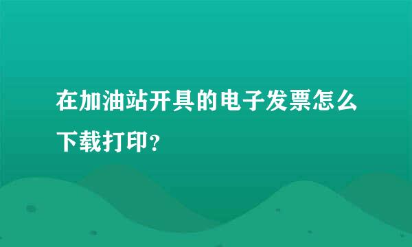 在加油站开具的电子发票怎么下载打印？