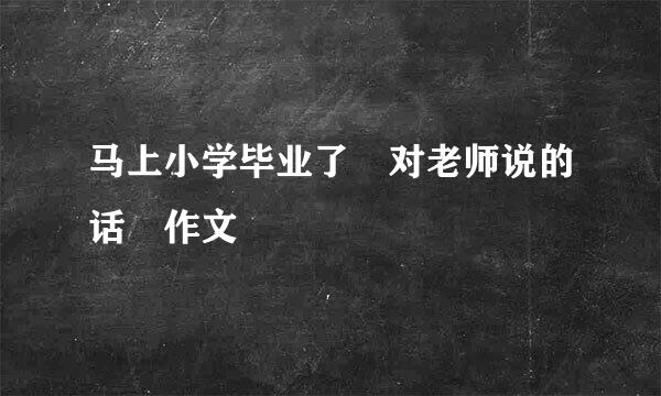 马上小学毕业了 对老师说的话 作文