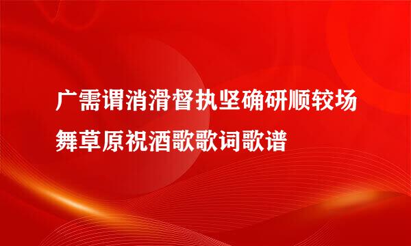 广需谓消滑督执坚确研顺较场舞草原祝酒歌歌词歌谱