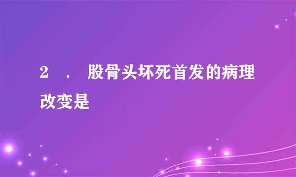 2 . 股骨头坏死首发的病理改变是